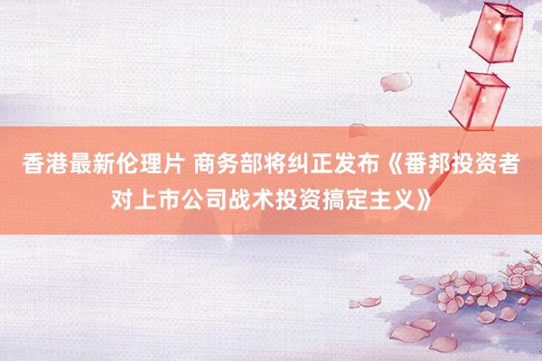 香港最新伦理片 商务部将纠正发布《番邦投资者对上市公司战术投资搞定主义》