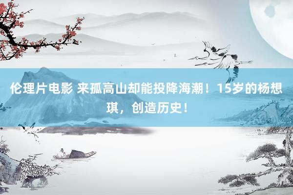 伦理片电影 来孤高山却能投降海潮！15岁的杨想琪，创造历史！