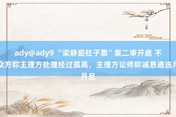 ady@ady9 “梁静茹柱子票”案二审开庭 不雅众方称主理方处理经过孤高，主理方讼师称诚恳遴选月旦