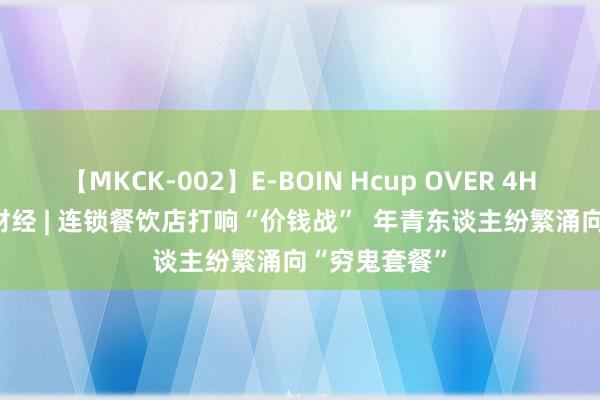 【MKCK-002】E-BOIN Hcup OVER 4HOURS 海量财经 | 连锁餐饮店打响“价钱战”  年青东谈主纷繁涌向“穷鬼套餐”
