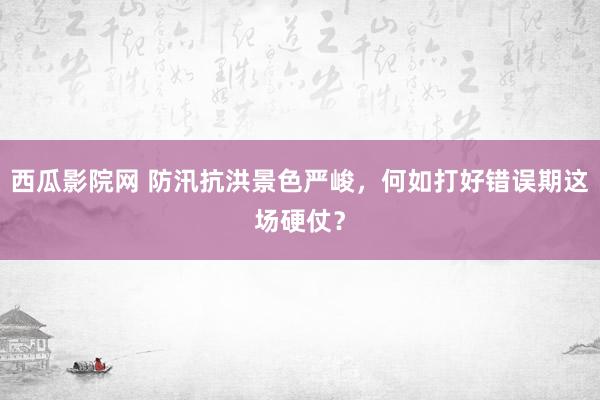 西瓜影院网 防汛抗洪景色严峻，何如打好错误期这场硬仗？