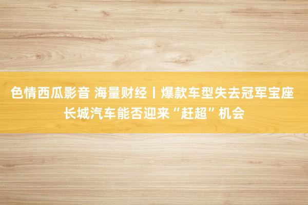 色情西瓜影音 海量财经丨爆款车型失去冠军宝座 长城汽车能否迎来“赶超”机会