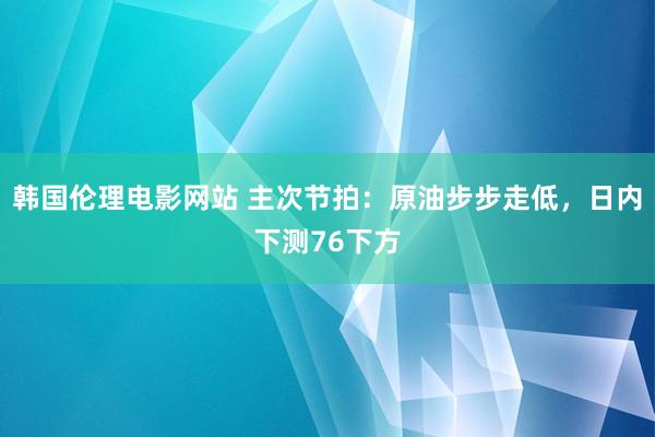 韩国伦理电影网站 主次节拍：原油步步走低，日内下测76下方