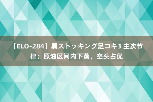 【ELO-284】黒ストッキング足コキ3 主次节律：原油区间内下落，空头占优
