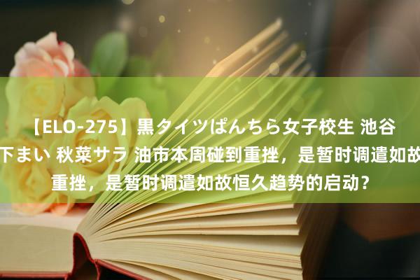 【ELO-275】黒タイツぱんちら女子校生 池谷ひかる さくら 宮下まい 秋菜サラ 油市本周碰到重挫，是暂时调遣如故恒久趋势的启动？