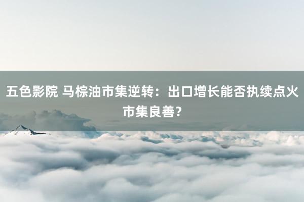 五色影院 马棕油市集逆转：出口增长能否执续点火市集良善？