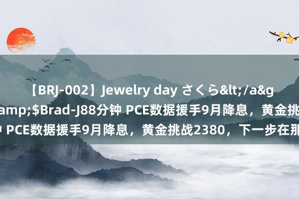 【BRJ-002】Jewelry day さくら</a>2009-09-04BRAD-J&$Brad-J88分钟 PCE数据援手9月降息，黄金挑战2380，下一步在那处？