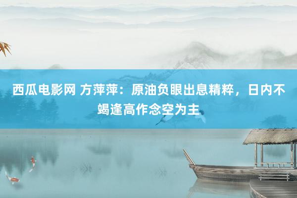 西瓜电影网 方萍萍：原油负眼出息精粹，日内不竭逢高作念空为主