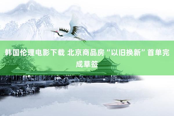 韩国伦理电影下载 北京商品房“以旧换新”首单完成草签