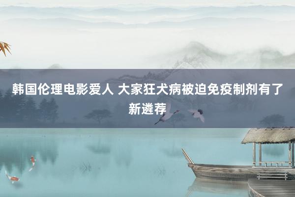 韩国伦理电影爱人 大家狂犬病被迫免疫制剂有了新遴荐