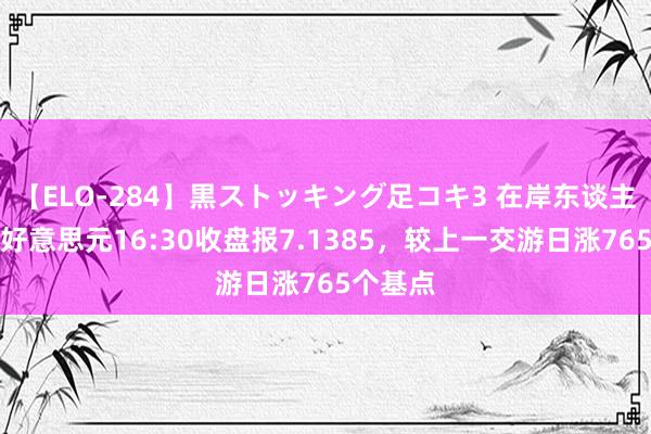 【ELO-284】黒ストッキング足コキ3 在岸东谈主民币对好意思元16:30收盘报7.1385，较上一交游日涨765个基点