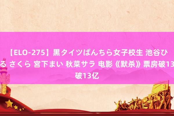 【ELO-275】黒タイツぱんちら女子校生 池谷ひかる さくら 宮下まい 秋菜サラ 电影《默杀》票房破13亿