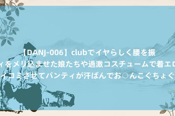 【DANJ-006】clubでイヤらしく腰を振る乱痴気ダンス！パンティをメリ込ませた娘たちや過激コスチュームで着エロやマン土手くっきりクイコミさせてパンティが汗ばんでお○んこぐちょぐちょで勃起しまくりです。 公募FOF全线回血！部分基金单周涨幅超3%