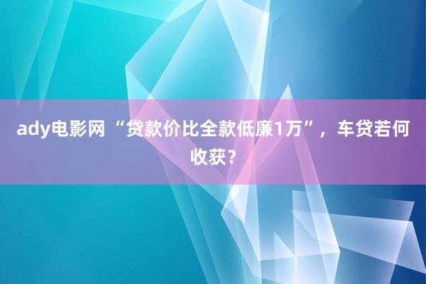 ady电影网 “贷款价比全款低廉1万”，车贷若何收获？