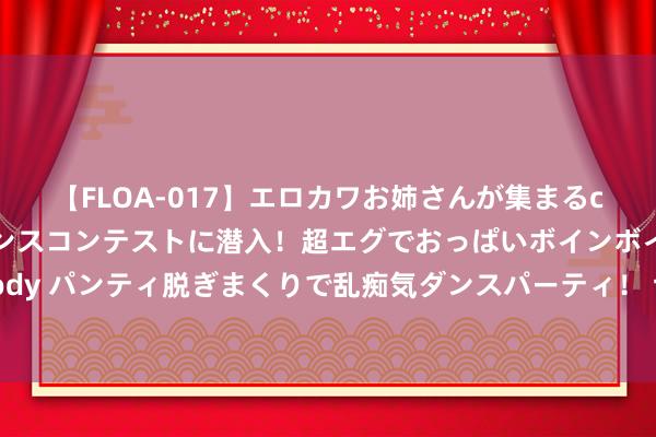 【FLOA-017】エロカワお姉さんが集まるclubのエロティックダンスコンテストに潜入！超エグでおっぱいボインボイン、汗だく全裸Body パンティ脱ぎまくりで乱痴気ダンスパーティ！ 切实以进一步全面深化修订 激动中国式当代化