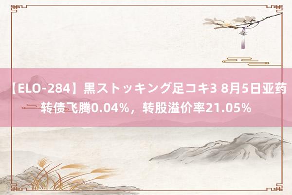 【ELO-284】黒ストッキング足コキ3 8月5日亚药转债飞腾0.04%，转股溢价率21.05%