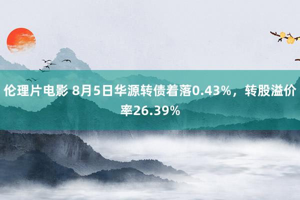 伦理片电影 8月5日华源转债着落0.43%，转股溢价率26.39%