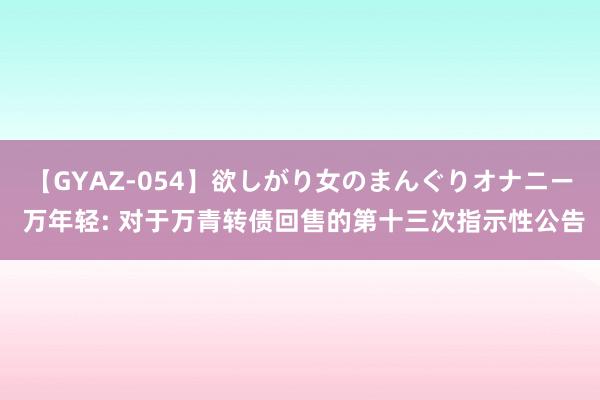 【GYAZ-054】欲しがり女のまんぐりオナニー 万年轻: 对于万青转债回售的第十三次指示性公告