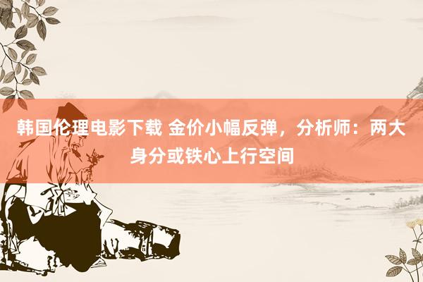 韩国伦理电影下载 金价小幅反弹，分析师：两大身分或铁心上行空间
