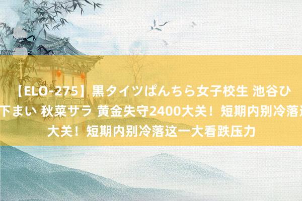 【ELO-275】黒タイツぱんちら女子校生 池谷ひかる さくら 宮下まい 秋菜サラ 黄金失守2400大关！短期内别冷落这一大看跌压力