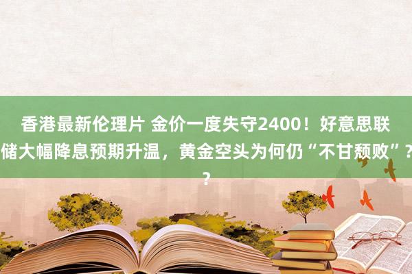 香港最新伦理片 金价一度失守2400！好意思联储大幅降息预期升温，黄金空头为何仍“不甘颓败”？