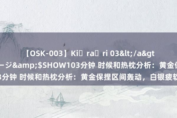【OSK-003】Ki・ra・ri 03</a>2008-06-14プレステージ&$SHOW103分钟 时候和热枕分析：黄金保捏区间轰动，白银疲软