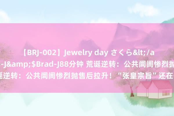 【BRJ-002】Jewelry day さくら</a>2009-09-04BRAD-J&$Brad-J88分钟 荒诞逆转：公共阛阓惨烈抛售后拉升！“张皇宗旨”还在开释省略信号