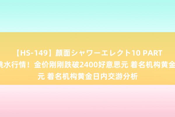 【HS-149】顔面シャワーエレクト10 PART28 黄金突发跳水行情！金价刚刚跌破2400好意思元 着名机构黄金日内交游分析