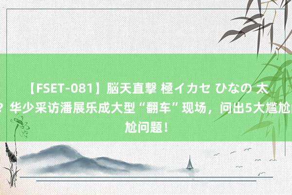 【FSET-081】脳天直撃 極イカセ ひなの 太尴尬？华少采访潘展乐成大型“翻车”现场，问出5大尴尬问题！