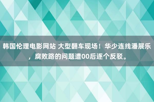 韩国伦理电影网站 大型翻车现场！华少连线潘展乐，腐败路的问题遭00后逐个反驳。
