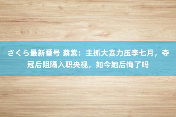 さくら最新番号 蔡紫：主抓大赛力压李七月，夺冠后阻隔入职央视，如今她后悔了吗