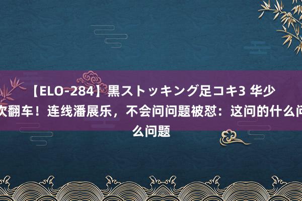 【ELO-284】黒ストッキング足コキ3 华少再次翻车！连线潘展乐，不会问问题被怼：这问的什么问题