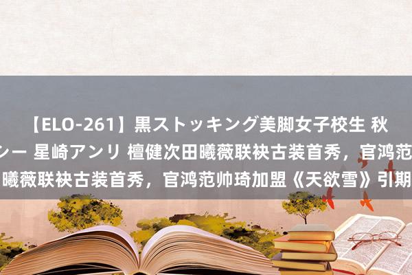 【ELO-261】黒ストッキング美脚女子校生 秋本レオナ さくら チェルシー 星崎アンリ 檀健次田曦薇联袂古装首秀，官鸿范帅琦加盟《天欲雪》引期待