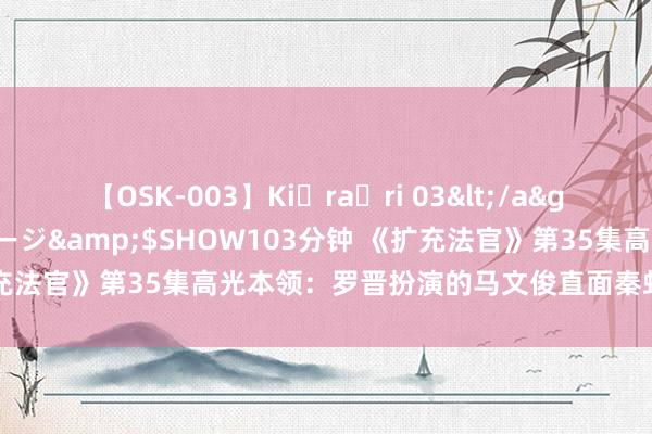 【OSK-003】Ki・ra・ri 03</a>2008-06-14プレステージ&$SHOW103分钟 《扩充法官》第35集高光本领：罗晋扮演的马文俊直面秦虹张开精彩对证
