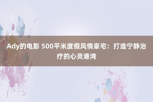 Ady的电影 500平米度假风情豪宅：打造宁静治疗的心灵港湾