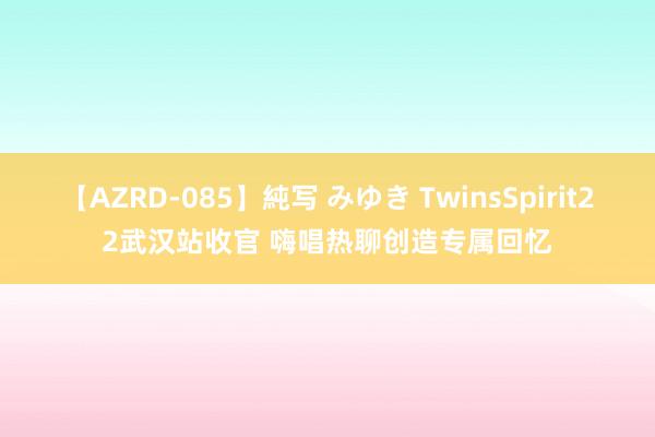 【AZRD-085】純写 みゆき TwinsSpirit22武汉站收官 嗨唱热聊创造专属回忆