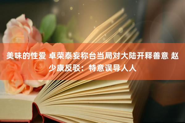 美味的性爱 卓荣泰妄称台当局对大陆开释善意 赵少康反驳：特意误导人人
