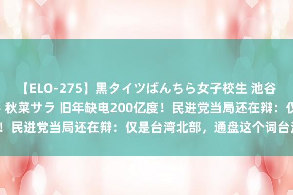 【ELO-275】黒タイツぱんちら女子校生 池谷ひかる さくら 宮下まい 秋菜サラ 旧年缺电200亿度！民进党当局还在辩：仅是台湾北部，通盘这个词台湾填塞