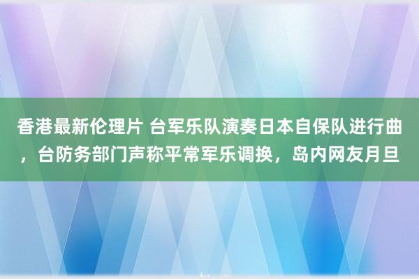 香港最新伦理片 台军乐队演奏日本自保队进行曲，台防务部门声称平常军乐调换，岛内网友月旦