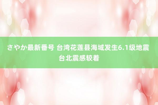 さやか最新番号 台湾花莲县海域发生6.1级地震 台北震感较着