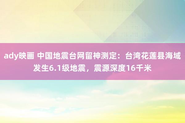 ady映画 中国地震台网留神测定：台湾花莲县海域发生6.1级地震，震源深度16千米