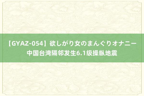 【GYAZ-054】欲しがり女のまんぐりオナニー 中国台湾隔邻发生6.1级操纵地震