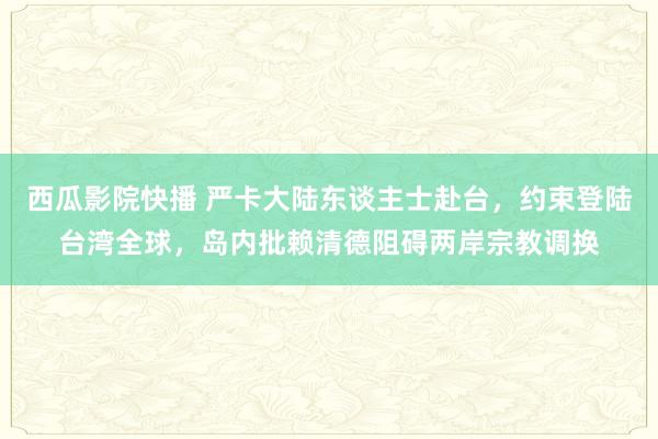 西瓜影院快播 严卡大陆东谈主士赴台，约束登陆台湾全球，岛内批赖清德阻碍两岸宗教调换