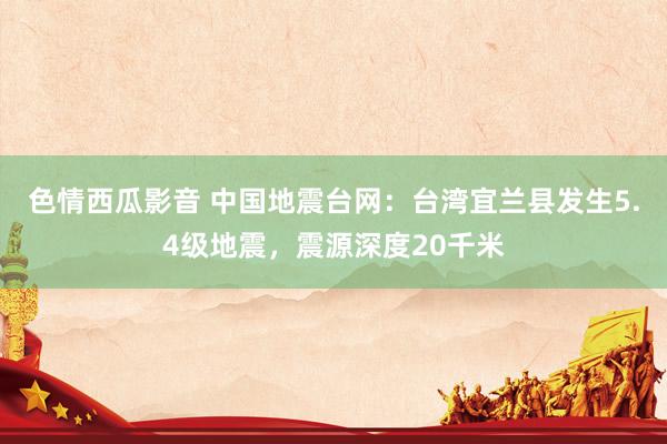 色情西瓜影音 中国地震台网：台湾宜兰县发生5.4级地震，震源深度20千米