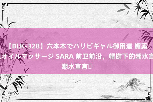 【BLK-328】六本木でパリピギャル御用達 媚薬悶絶オイルマッサージ SARA 前卫前沿，帽檐下的潮水宣言✨