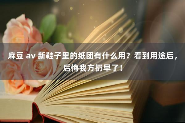 麻豆 av 新鞋子里的纸团有什么用？看到用途后，后悔我方扔早了！