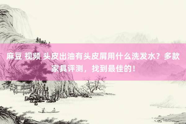 麻豆 视频 头皮出油有头皮屑用什么洗发水？多款家具评测，找到最佳的！