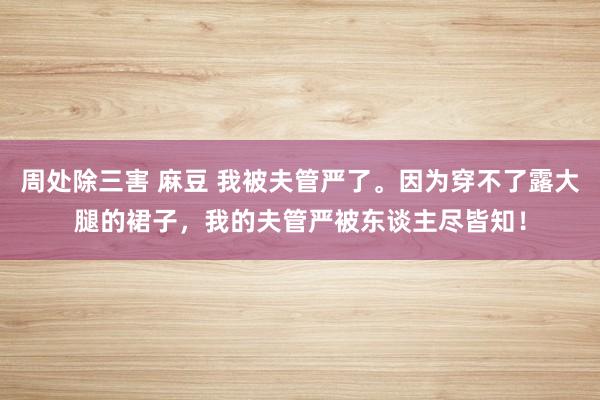 周处除三害 麻豆 我被夫管严了。因为穿不了露大腿的裙子，我的夫管严被东谈主尽皆知！