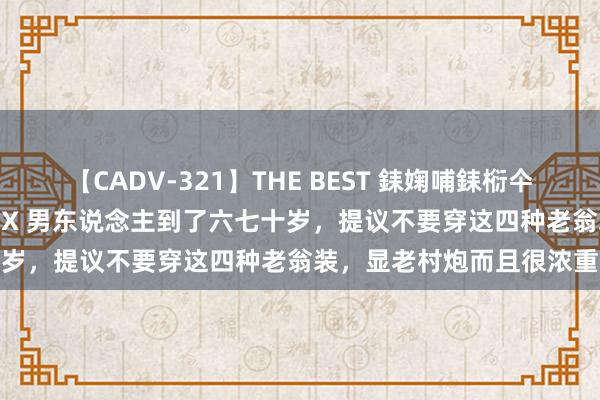 【CADV-321】THE BEST 銇婅哺銇椼仐銇俱仚銆?50浜?鏅傞枔DX 男东说念主到了六七十岁，提议不要穿这四种老翁装，显老村炮而且很浓重