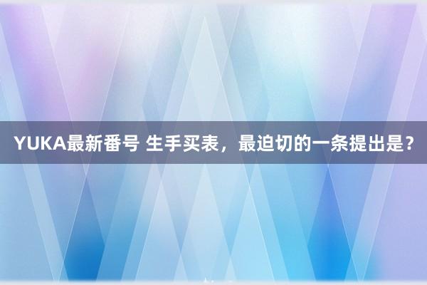 YUKA最新番号 生手买表，最迫切的一条提出是？